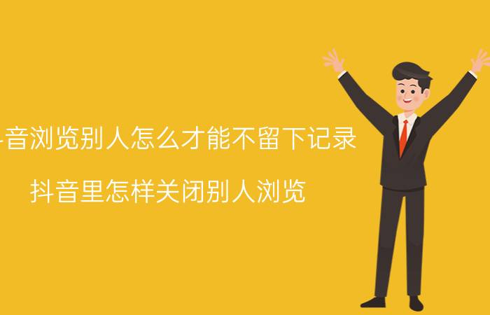 抖音浏览别人怎么才能不留下记录 抖音里怎样关闭别人浏览？